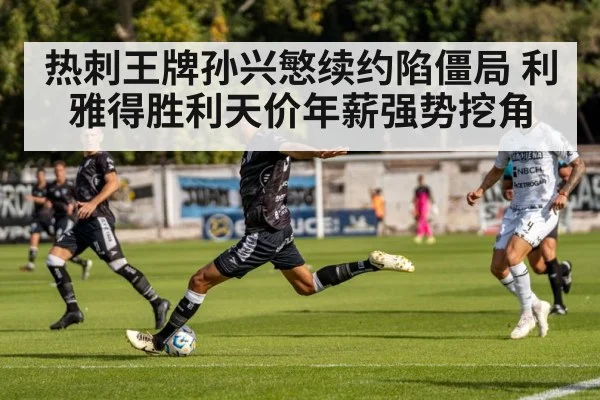 热刺王牌孙兴慜续约陷僵局 利雅得胜利天价年薪强势挖角