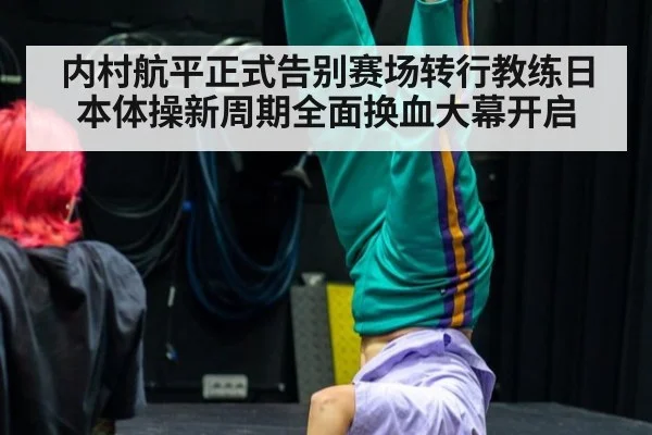 内村航平正式告别赛场转行教练日本体操新周期全面换血大幕开启